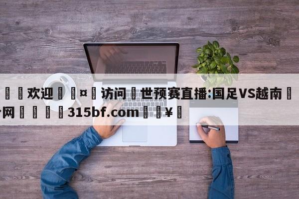 🍏欢迎🤸访问⚽世预赛直播:国足VS越南🤟比分网🛑315bf.com🥚