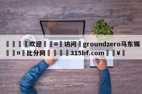 🍏欢迎🤸访问⚽groundzero马东锡🤟比分网🛑315bf.com🥚