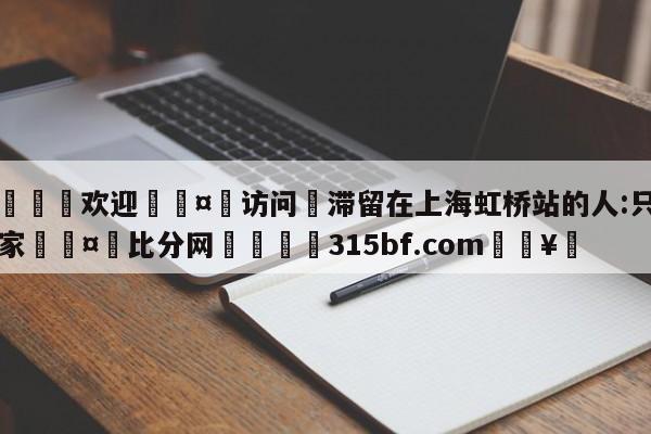 🍏欢迎🤸访问⚽滞留在上海虹桥站的人:只想回家🤟比分网🛑315bf.com🥚