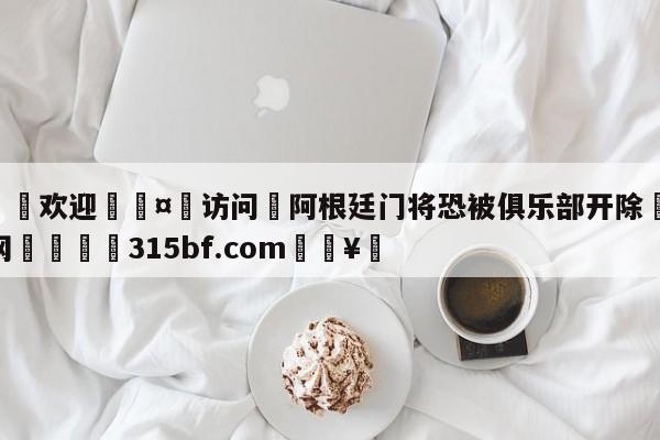 🍏欢迎🤸访问⚽阿根廷门将恐被俱乐部开除🤟比分网🛑315bf.com🥚