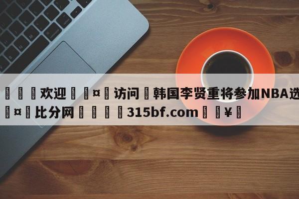 🍏欢迎🤸访问⚽韩国李贤重将参加NBA选秀🤟比分网🛑315bf.com🥚