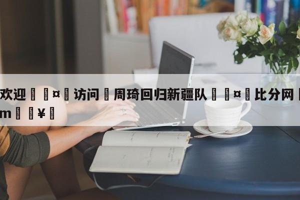 🍏欢迎🤸访问⚽周琦回归新疆队🤟比分网🛑315bf.com🥚