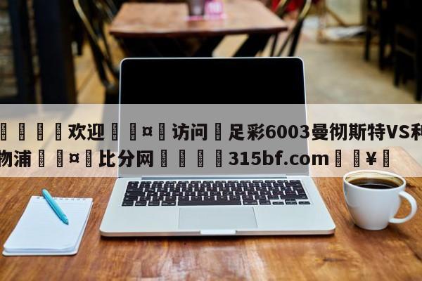 🍏欢迎🤸访问⚽足彩6003曼彻斯特VS利物浦🤟比分网🛑315bf.com🥚