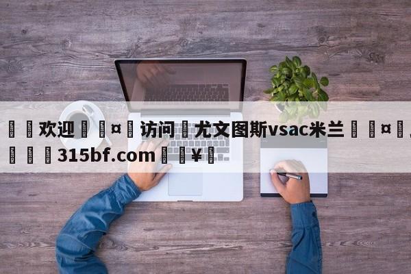 🍏欢迎🤸访问⚽尤文图斯vsac米兰🤟比分网🛑315bf.com🥚