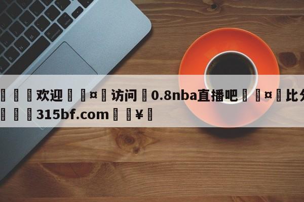 🍏欢迎🤸访问⚽0.8nba直播吧🤟比分网🛑315bf.com🥚
