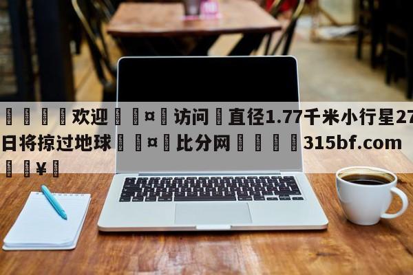 🍏欢迎🤸访问⚽直径1.77千米小行星27日将掠过地球🤟比分网🛑315bf.com🥚