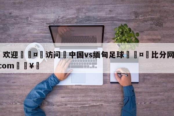 🍏欢迎🤸访问⚽中国vs缅甸足球🤟比分网🛑315bf.com🥚