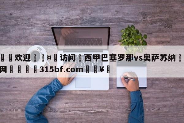 🍏欢迎🤸访问⚽西甲巴塞罗那vs奥萨苏纳🤟比分网🛑315bf.com🥚