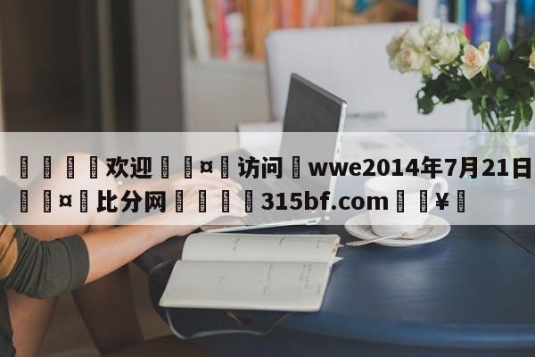 🍏欢迎🤸访问⚽wwe2014年7月21日🤟比分网🛑315bf.com🥚