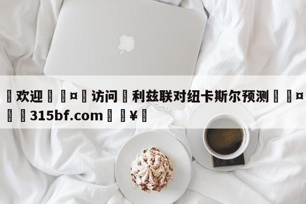 🍏欢迎🤸访问⚽利兹联对纽卡斯尔预测🤟比分网🛑315bf.com🥚