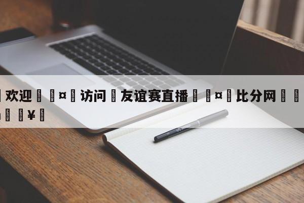 🍏欢迎🤸访问⚽友谊赛直播🤟比分网🛑315bf.com🥚