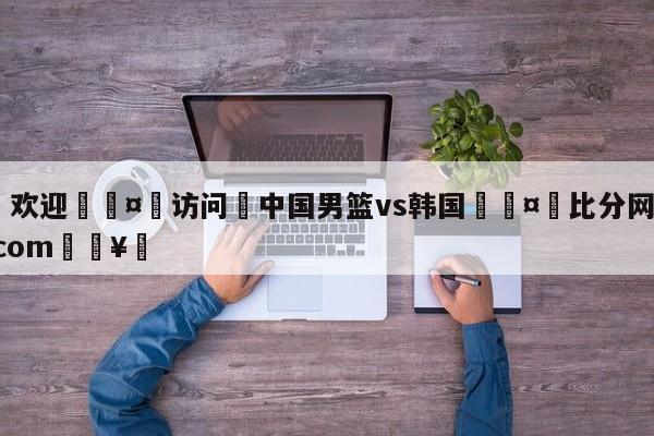 🍏欢迎🤸访问⚽中国男篮vs韩国🤟比分网🛑315bf.com🥚