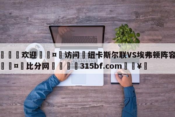 🍏欢迎🤸访问⚽纽卡斯尔联VS埃弗顿阵容预测🤟比分网🛑315bf.com🥚