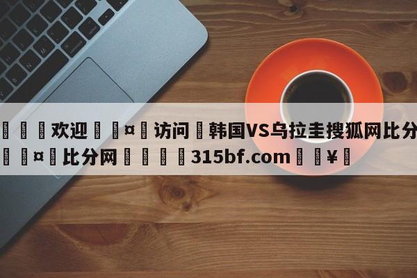 🍏欢迎🤸访问⚽韩国VS乌拉圭搜狐网比分预测🤟比分网🛑315bf.com🥚