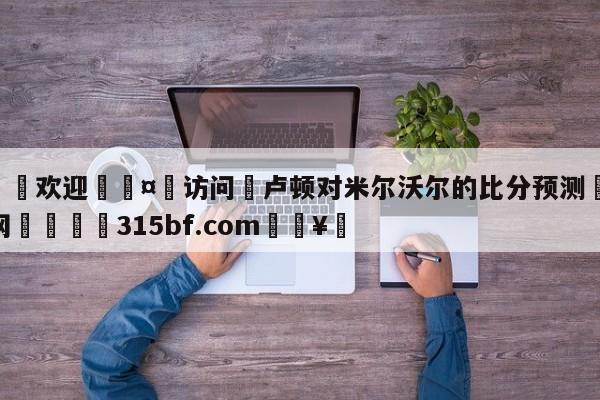 🍏欢迎🤸访问⚽卢顿对米尔沃尔的比分预测🤟比分网🛑315bf.com🥚