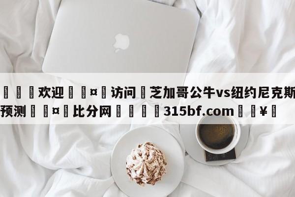 🍏欢迎🤸访问⚽芝加哥公牛vs纽约尼克斯比分预测🤟比分网🛑315bf.com🥚