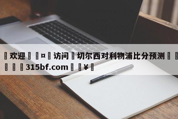 🍏欢迎🤸访问⚽切尔西对利物浦比分预测🤟比分网🛑315bf.com🥚