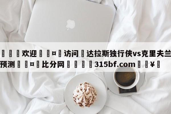 🍏欢迎🤸访问⚽达拉斯独行侠vs克里夫兰骑士预测🤟比分网🛑315bf.com🥚