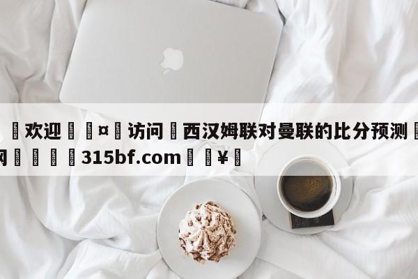 🍏欢迎🤸访问⚽西汉姆联对曼联的比分预测🤟比分网🛑315bf.com🥚