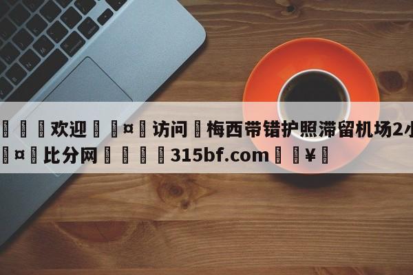 🍏欢迎🤸访问⚽梅西带错护照滞留机场2小时🤟比分网🛑315bf.com🥚