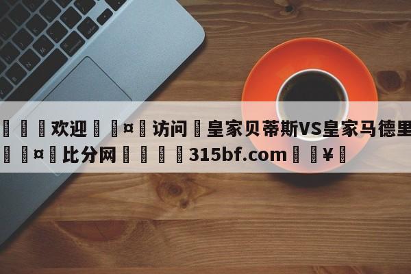 🍏欢迎🤸访问⚽皇家贝蒂斯VS皇家马德里竞彩🤟比分网🛑315bf.com🥚