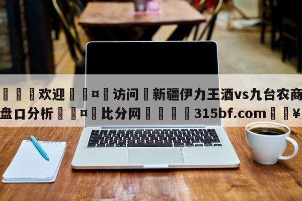 🍏欢迎🤸访问⚽新疆伊力王酒vs九台农商银行盘口分析🤟比分网🛑315bf.com🥚