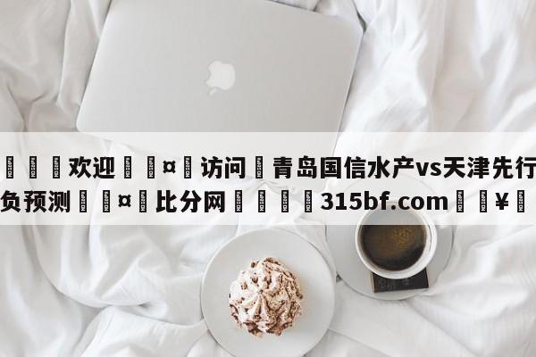 🍏欢迎🤸访问⚽青岛国信水产vs天津先行者胜负预测🤟比分网🛑315bf.com🥚