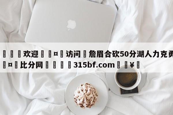 🍏欢迎🤸访问⚽詹眉合砍50分湖人力克勇士🤟比分网🛑315bf.com🥚