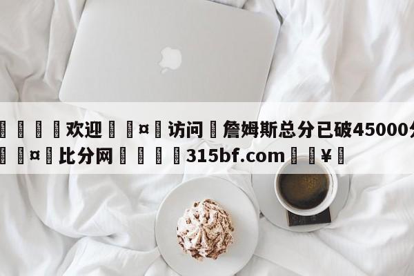 🍏欢迎🤸访问⚽詹姆斯总分已破45000分🤟比分网🛑315bf.com🥚