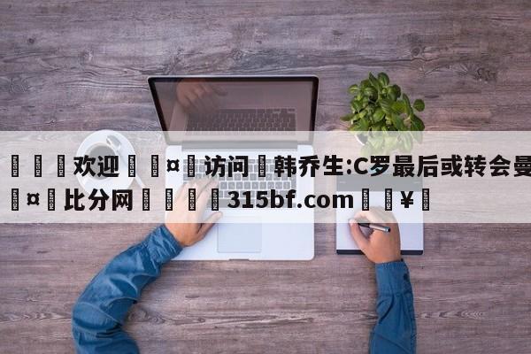 🍏欢迎🤸访问⚽韩乔生:C罗最后或转会曼联🤟比分网🛑315bf.com🥚