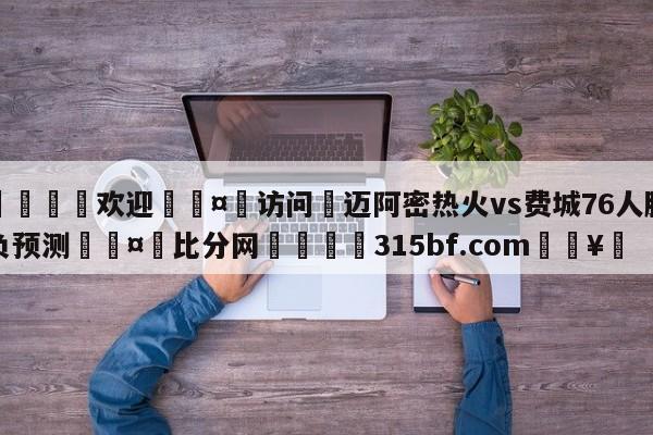 🍏欢迎🤸访问⚽迈阿密热火vs费城76人胜负预测🤟比分网🛑315bf.com🥚