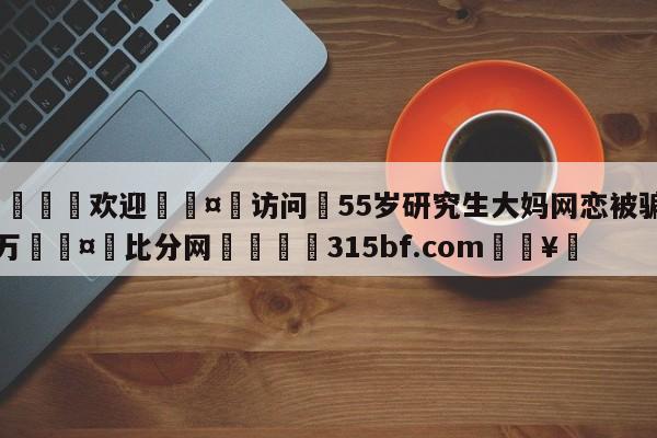 🍏欢迎🤸访问⚽55岁研究生大妈网恋被骗35万🤟比分网🛑315bf.com🥚