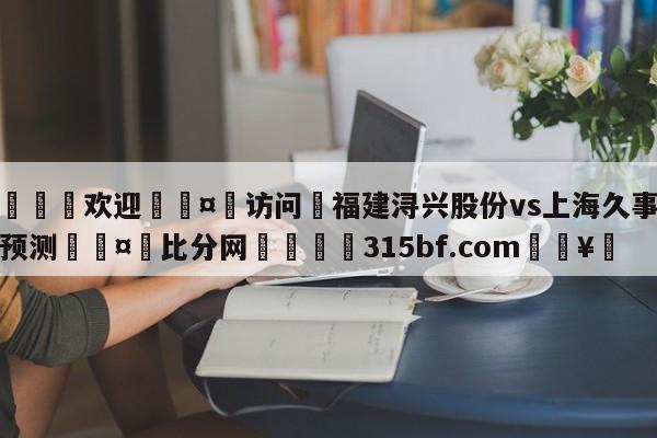 🍏欢迎🤸访问⚽福建浔兴股份vs上海久事赛前预测🤟比分网🛑315bf.com🥚