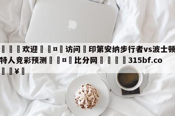 🍏欢迎🤸访问⚽印第安纳步行者vs波士顿凯尔特人竞彩预测🤟比分网🛑315bf.com🥚