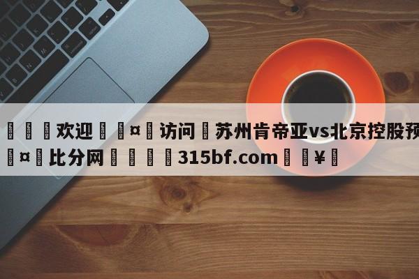 🍏欢迎🤸访问⚽苏州肯帝亚vs北京控股预测🤟比分网🛑315bf.com🥚