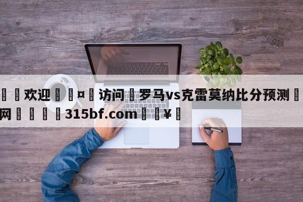 🍏欢迎🤸访问⚽罗马vs克雷莫纳比分预测🤟比分网🛑315bf.com🥚