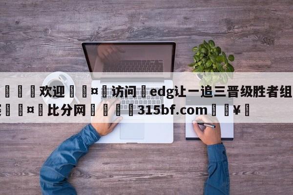 🍏欢迎🤸访问⚽edg让一追三晋级胜者组决赛🤟比分网🛑315bf.com🥚
