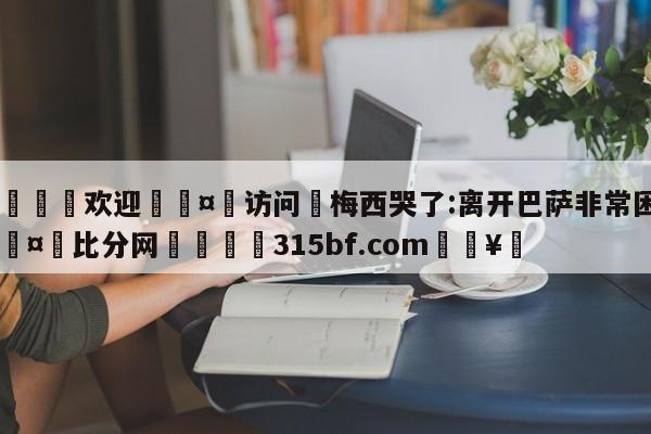 🍏欢迎🤸访问⚽梅西哭了:离开巴萨非常困难🤟比分网🛑315bf.com🥚