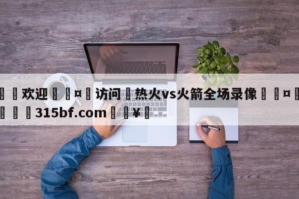 🍏欢迎🤸访问⚽热火vs火箭全场录像🤟比分网🛑315bf.com🥚