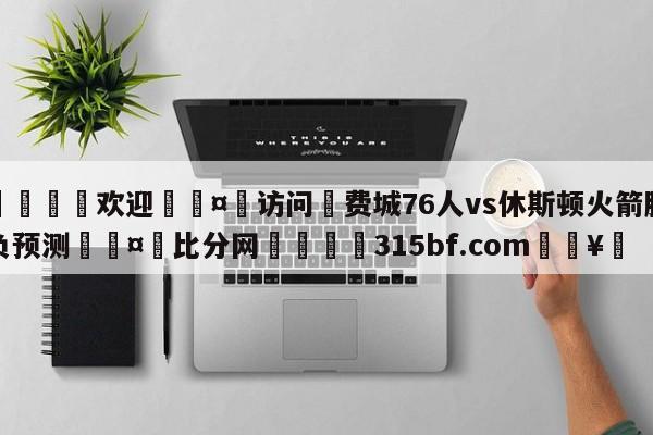 🍏欢迎🤸访问⚽费城76人vs休斯顿火箭胜负预测🤟比分网🛑315bf.com🥚