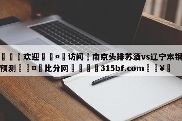 🍏欢迎🤸访问⚽南京头排苏酒vs辽宁本钢赛前预测🤟比分网🛑315bf.com🥚
