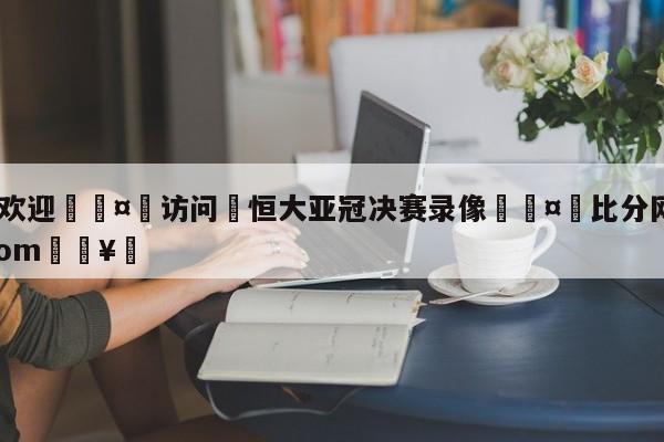 🍏欢迎🤸访问⚽恒大亚冠决赛录像🤟比分网🛑315bf.com🥚