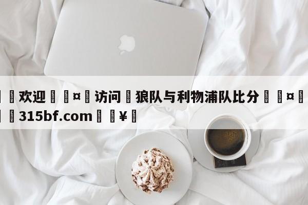 🍏欢迎🤸访问⚽狼队与利物浦队比分🤟比分网🛑315bf.com🥚