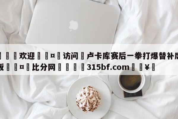 🍏欢迎🤸访问⚽卢卡库赛后一拳打爆替补席玻璃板🤟比分网🛑315bf.com🥚