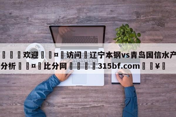 🍏欢迎🤸访问⚽辽宁本钢vs青岛国信水产盘口分析🤟比分网🛑315bf.com🥚