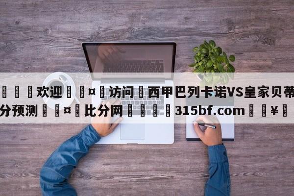 🍏欢迎🤸访问⚽西甲巴列卡诺VS皇家贝蒂斯比分预测🤟比分网🛑315bf.com🥚