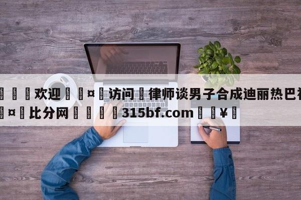 🍏欢迎🤸访问⚽律师谈男子合成迪丽热巴视频🤟比分网🛑315bf.com🥚