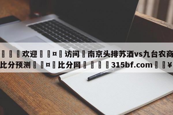 🍏欢迎🤸访问⚽南京头排苏酒vs九台农商银行比分预测🤟比分网🛑315bf.com🥚