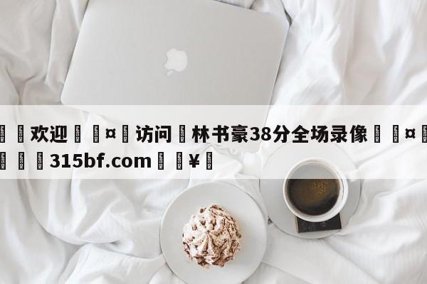 🍏欢迎🤸访问⚽林书豪38分全场录像🤟比分网🛑315bf.com🥚