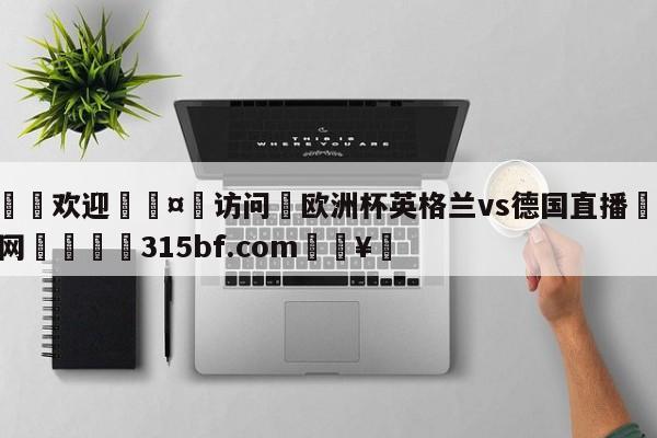 🍏欢迎🤸访问⚽欧洲杯英格兰vs德国直播🤟比分网🛑315bf.com🥚